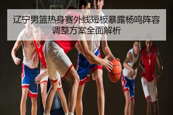 辽宁男篮热身赛外线短板暴露杨鸣阵容调整方案全面解析