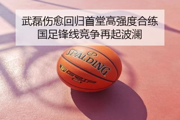 武磊伤愈回归首堂高强度合练 国足锋线竞争再起波澜