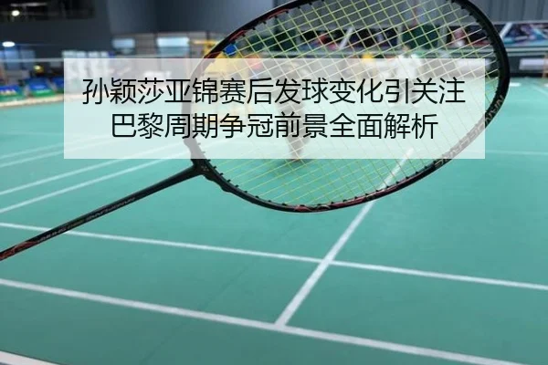 孙颖莎亚锦赛后发球变化引关注 巴黎周期争冠前景全面解析